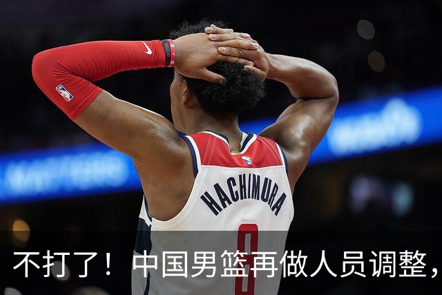 不打了！中国男篮再做人员调整，3人正式离队，周琦赵睿居然无缘征召？