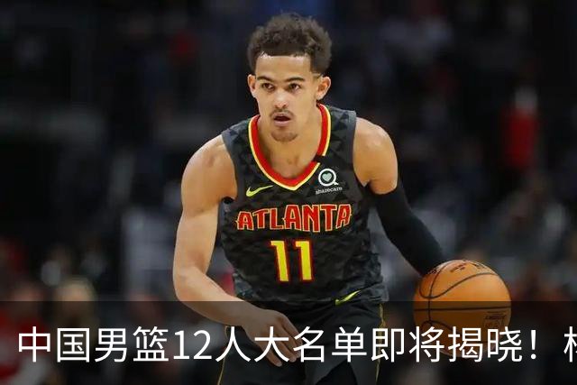 中国男篮12人大名单即将揭晓！杨瀚森领衔，但前全美四星高中生或将被弃用