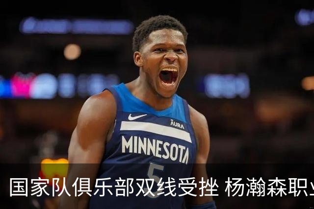 国家队俱乐部双线受挫 杨瀚森职业生涯进入至暗时刻？