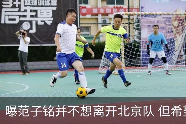 曝范子铭并不想离开北京队 但希望有球打不想待废