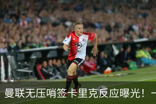 曼联无压哨签卡里克反应曝光！一人仍可离队，单场10球小妖赴荷甲