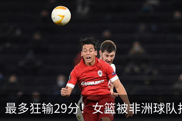 最多狂输29分！女篮被非洲球队打崩溃了：没张子宇都不会打球了吗？