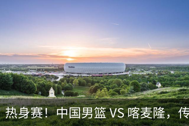 热身赛！中国男篮 VS 喀麦隆，传来 3 好消息 1 坏消息，郭士强迎强援